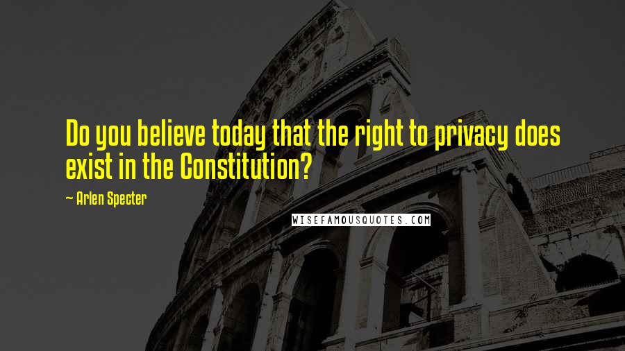 Arlen Specter Quotes: Do you believe today that the right to privacy does exist in the Constitution?