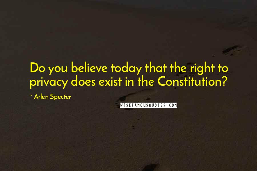 Arlen Specter Quotes: Do you believe today that the right to privacy does exist in the Constitution?