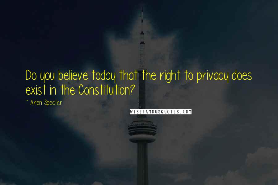 Arlen Specter Quotes: Do you believe today that the right to privacy does exist in the Constitution?