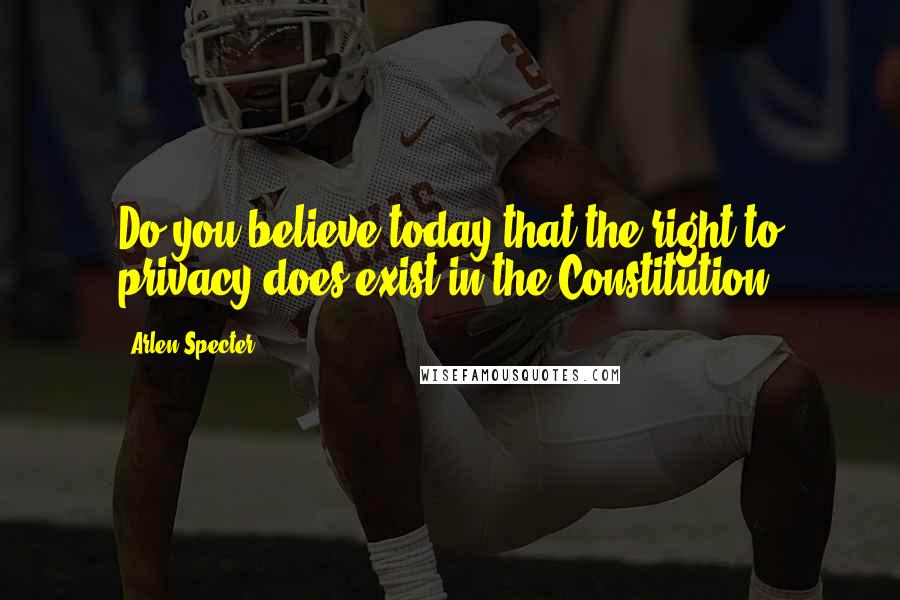 Arlen Specter Quotes: Do you believe today that the right to privacy does exist in the Constitution?