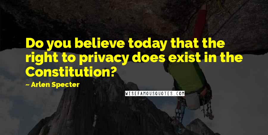 Arlen Specter Quotes: Do you believe today that the right to privacy does exist in the Constitution?