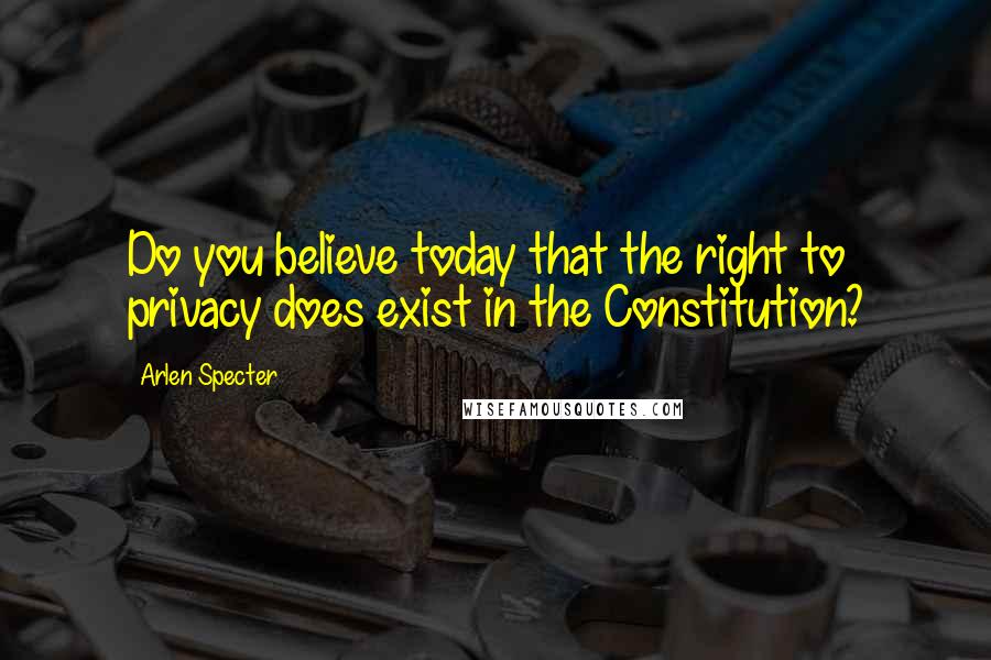 Arlen Specter Quotes: Do you believe today that the right to privacy does exist in the Constitution?