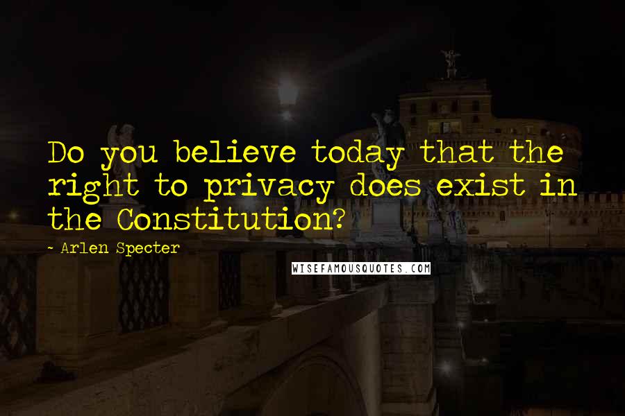 Arlen Specter Quotes: Do you believe today that the right to privacy does exist in the Constitution?