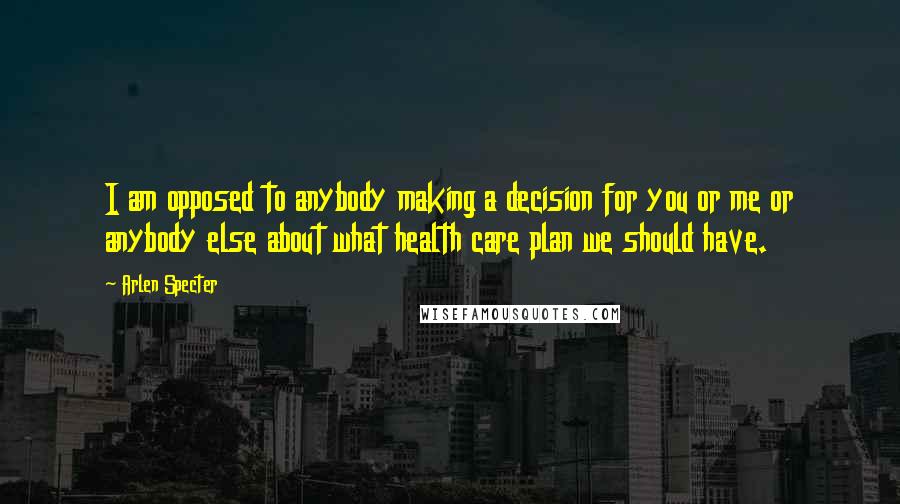 Arlen Specter Quotes: I am opposed to anybody making a decision for you or me or anybody else about what health care plan we should have.