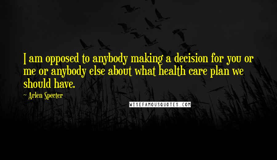 Arlen Specter Quotes: I am opposed to anybody making a decision for you or me or anybody else about what health care plan we should have.