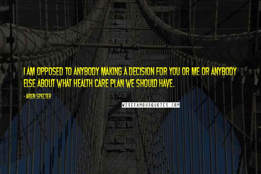 Arlen Specter Quotes: I am opposed to anybody making a decision for you or me or anybody else about what health care plan we should have.