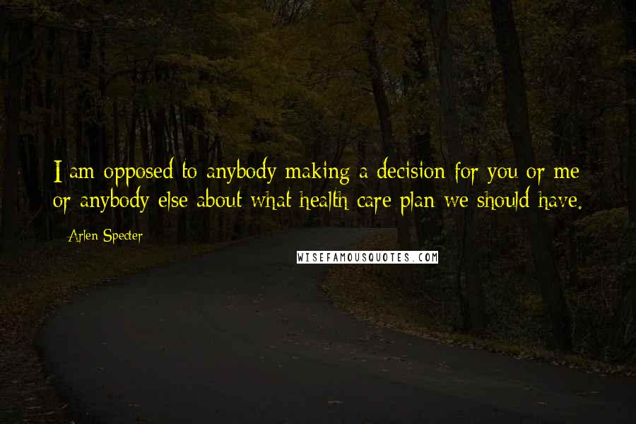 Arlen Specter Quotes: I am opposed to anybody making a decision for you or me or anybody else about what health care plan we should have.