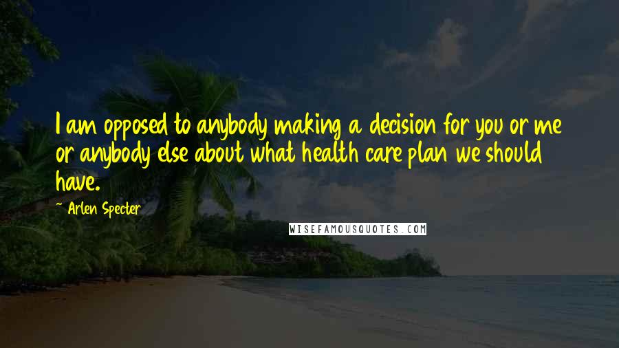 Arlen Specter Quotes: I am opposed to anybody making a decision for you or me or anybody else about what health care plan we should have.