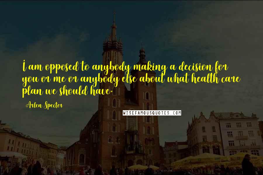 Arlen Specter Quotes: I am opposed to anybody making a decision for you or me or anybody else about what health care plan we should have.