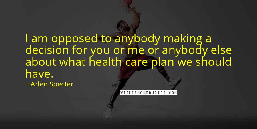 Arlen Specter Quotes: I am opposed to anybody making a decision for you or me or anybody else about what health care plan we should have.