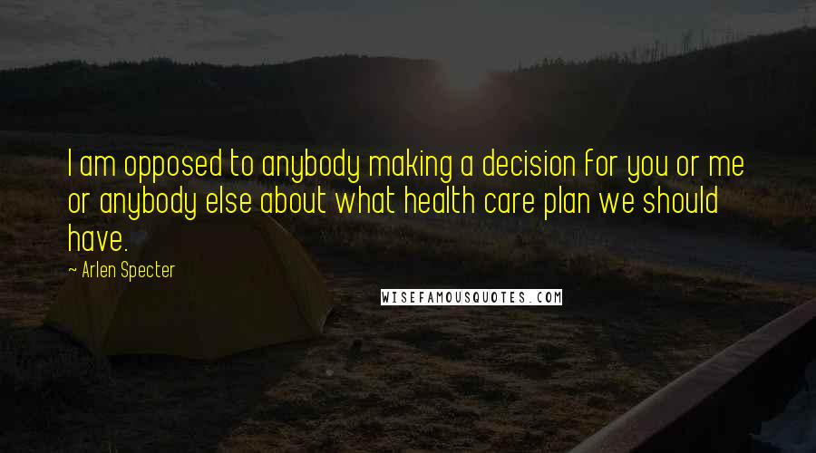 Arlen Specter Quotes: I am opposed to anybody making a decision for you or me or anybody else about what health care plan we should have.