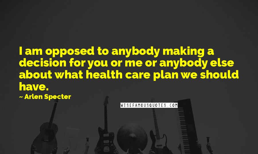 Arlen Specter Quotes: I am opposed to anybody making a decision for you or me or anybody else about what health care plan we should have.