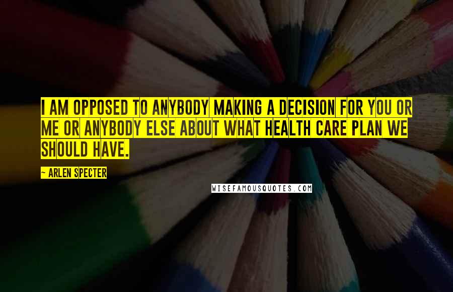 Arlen Specter Quotes: I am opposed to anybody making a decision for you or me or anybody else about what health care plan we should have.