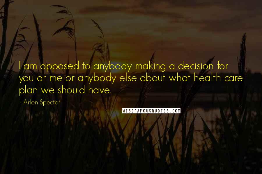 Arlen Specter Quotes: I am opposed to anybody making a decision for you or me or anybody else about what health care plan we should have.