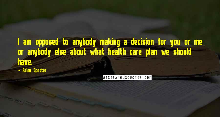 Arlen Specter Quotes: I am opposed to anybody making a decision for you or me or anybody else about what health care plan we should have.