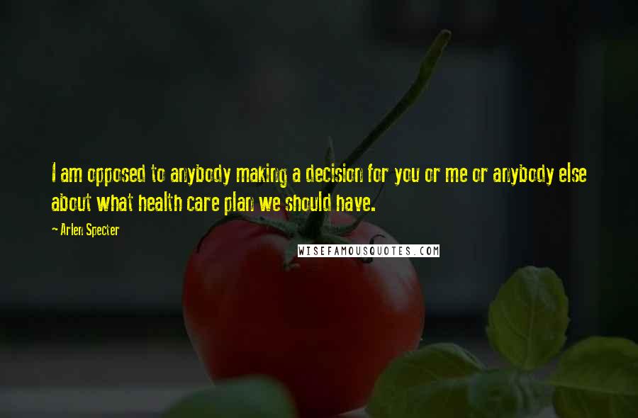 Arlen Specter Quotes: I am opposed to anybody making a decision for you or me or anybody else about what health care plan we should have.