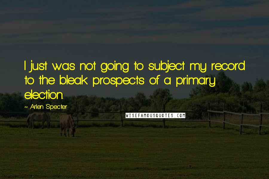 Arlen Specter Quotes: I just was not going to subject my record to the bleak prospects of a primary election.