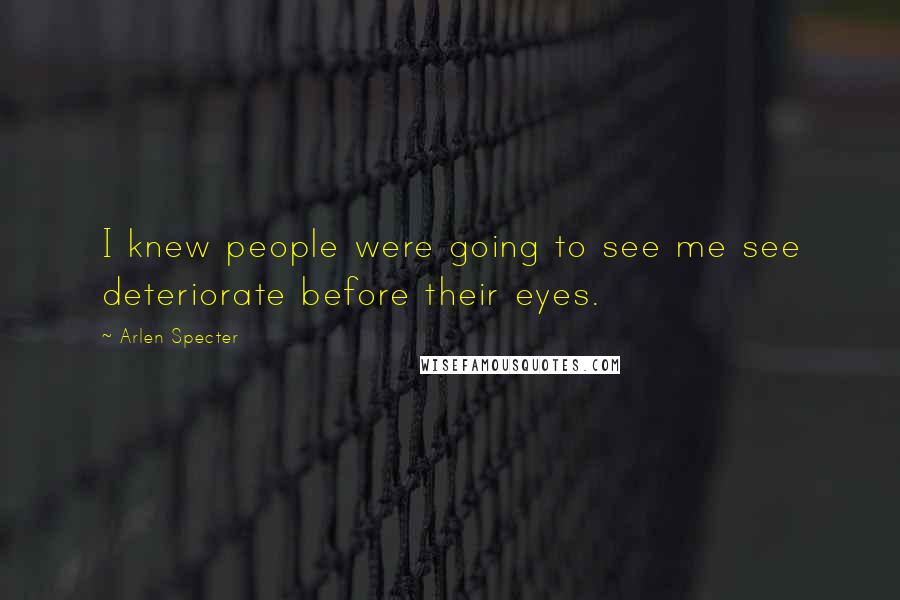 Arlen Specter Quotes: I knew people were going to see me see deteriorate before their eyes.