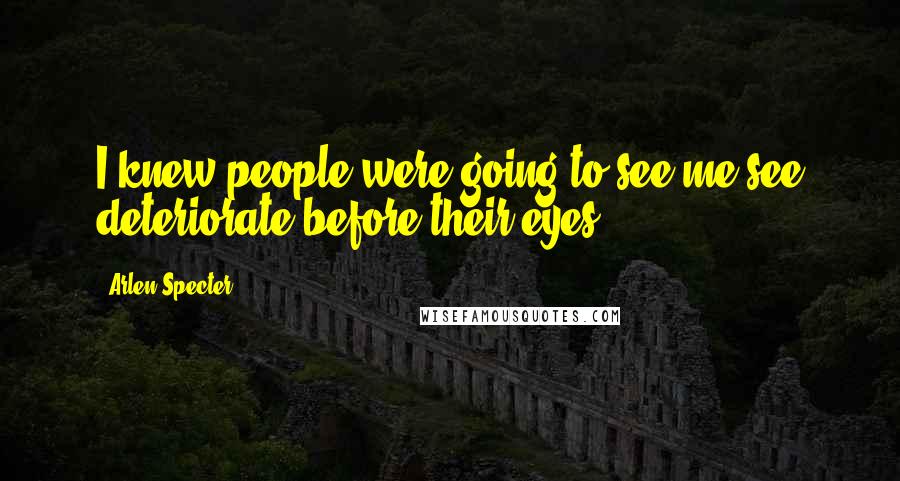 Arlen Specter Quotes: I knew people were going to see me see deteriorate before their eyes.