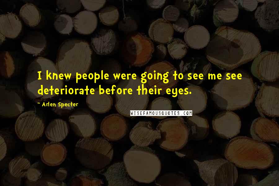 Arlen Specter Quotes: I knew people were going to see me see deteriorate before their eyes.