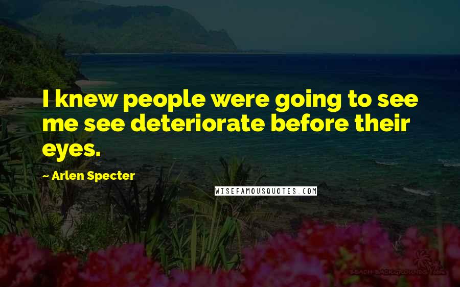 Arlen Specter Quotes: I knew people were going to see me see deteriorate before their eyes.