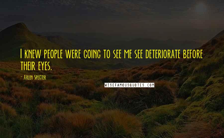 Arlen Specter Quotes: I knew people were going to see me see deteriorate before their eyes.