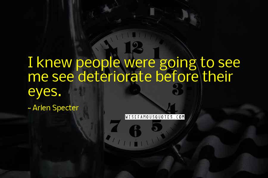 Arlen Specter Quotes: I knew people were going to see me see deteriorate before their eyes.