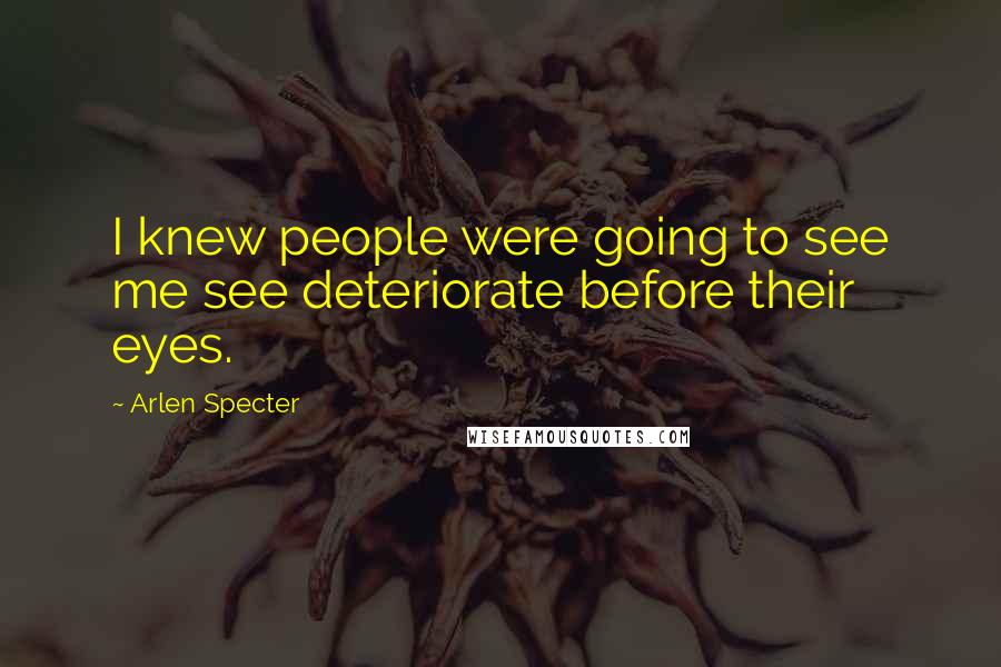 Arlen Specter Quotes: I knew people were going to see me see deteriorate before their eyes.