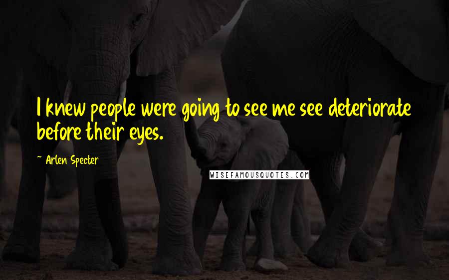 Arlen Specter Quotes: I knew people were going to see me see deteriorate before their eyes.