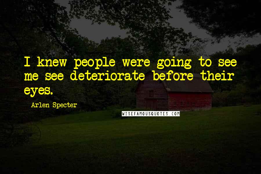 Arlen Specter Quotes: I knew people were going to see me see deteriorate before their eyes.