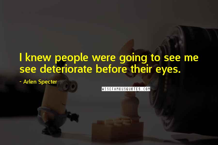 Arlen Specter Quotes: I knew people were going to see me see deteriorate before their eyes.