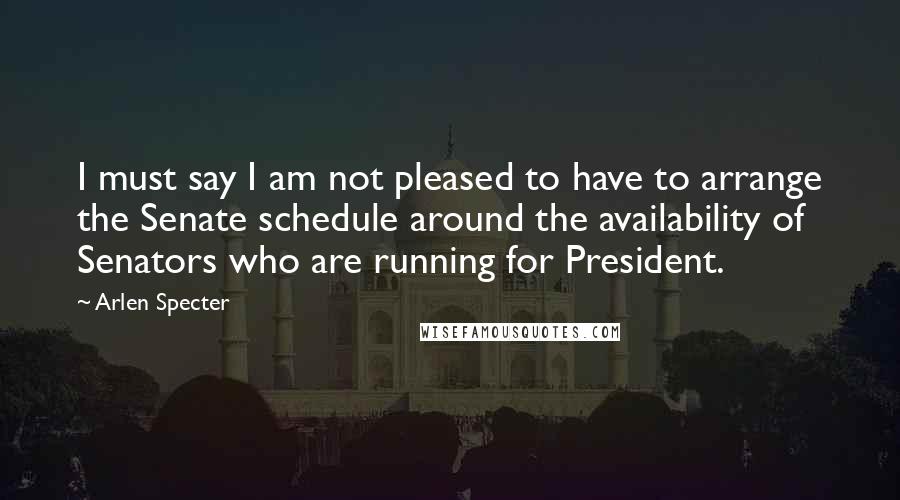 Arlen Specter Quotes: I must say I am not pleased to have to arrange the Senate schedule around the availability of Senators who are running for President.