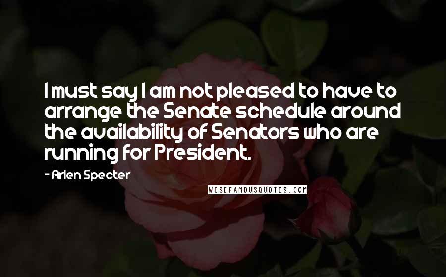 Arlen Specter Quotes: I must say I am not pleased to have to arrange the Senate schedule around the availability of Senators who are running for President.