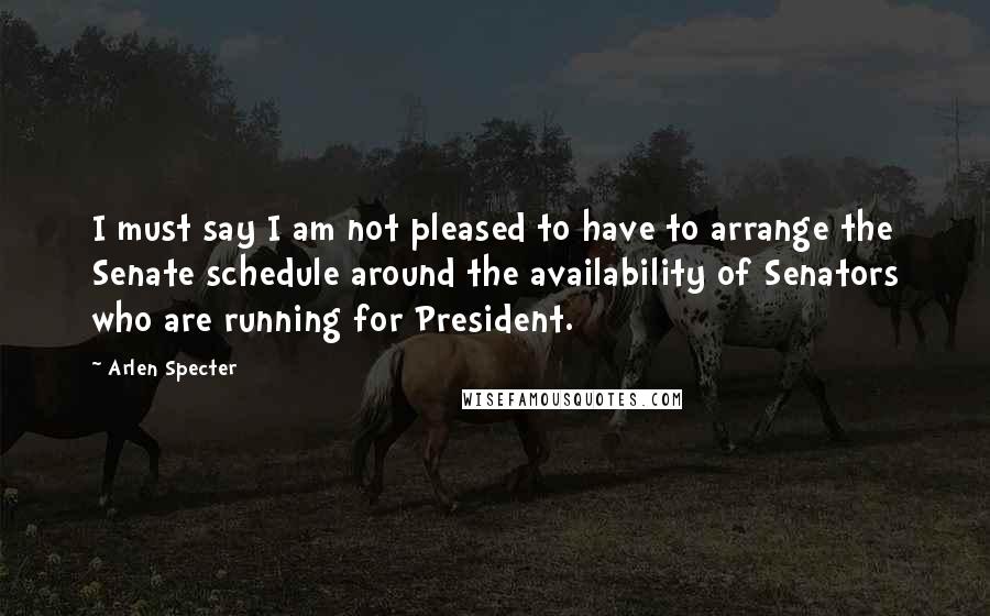 Arlen Specter Quotes: I must say I am not pleased to have to arrange the Senate schedule around the availability of Senators who are running for President.