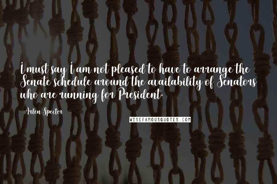 Arlen Specter Quotes: I must say I am not pleased to have to arrange the Senate schedule around the availability of Senators who are running for President.