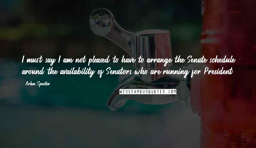 Arlen Specter Quotes: I must say I am not pleased to have to arrange the Senate schedule around the availability of Senators who are running for President.