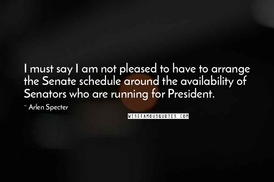 Arlen Specter Quotes: I must say I am not pleased to have to arrange the Senate schedule around the availability of Senators who are running for President.