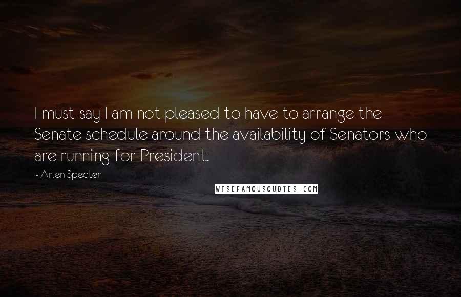 Arlen Specter Quotes: I must say I am not pleased to have to arrange the Senate schedule around the availability of Senators who are running for President.