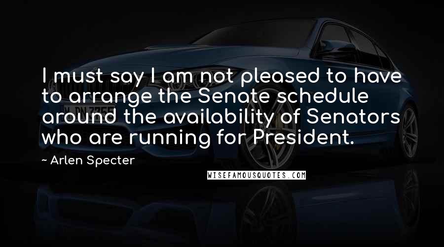 Arlen Specter Quotes: I must say I am not pleased to have to arrange the Senate schedule around the availability of Senators who are running for President.