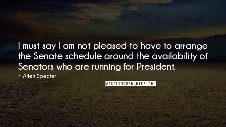 Arlen Specter Quotes: I must say I am not pleased to have to arrange the Senate schedule around the availability of Senators who are running for President.