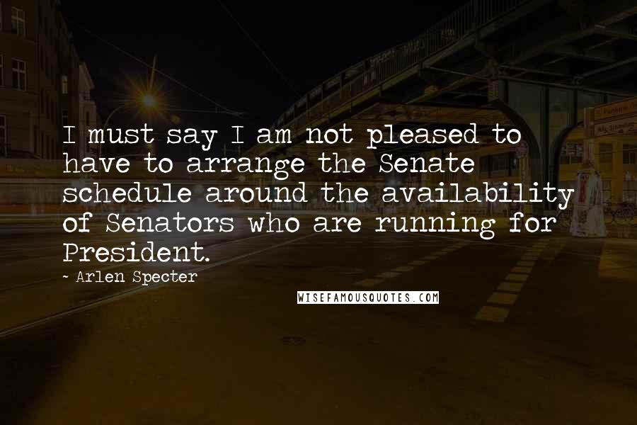 Arlen Specter Quotes: I must say I am not pleased to have to arrange the Senate schedule around the availability of Senators who are running for President.