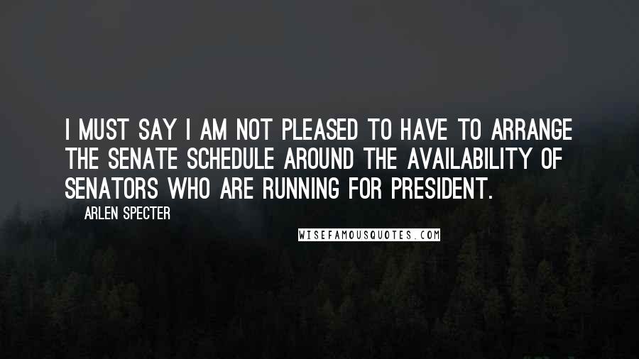 Arlen Specter Quotes: I must say I am not pleased to have to arrange the Senate schedule around the availability of Senators who are running for President.