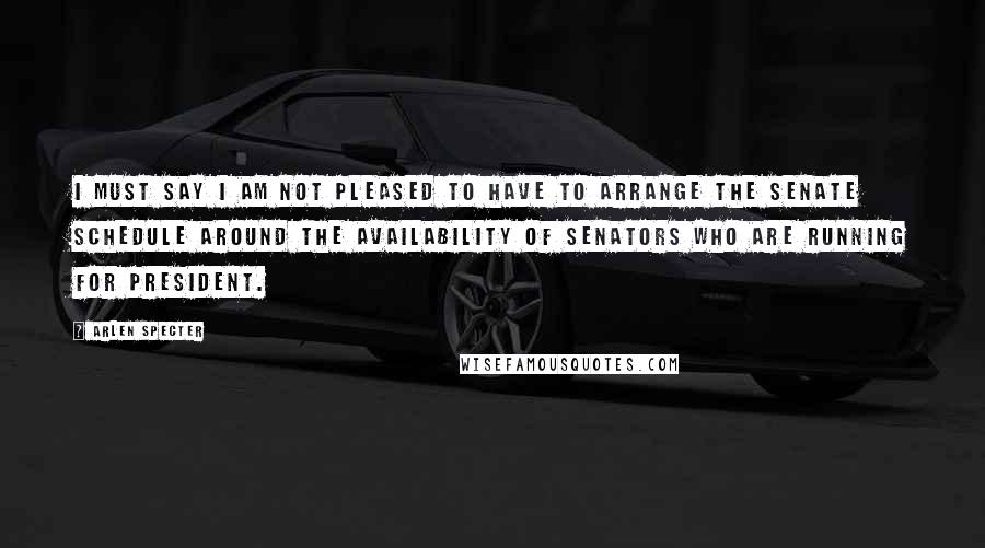 Arlen Specter Quotes: I must say I am not pleased to have to arrange the Senate schedule around the availability of Senators who are running for President.