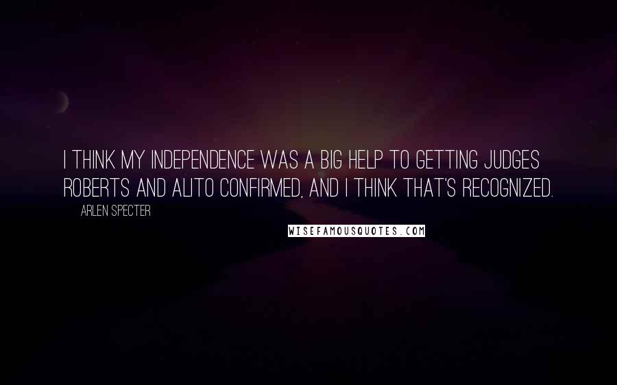 Arlen Specter Quotes: I think my independence was a big help to getting Judges Roberts and Alito confirmed, and I think that's recognized.