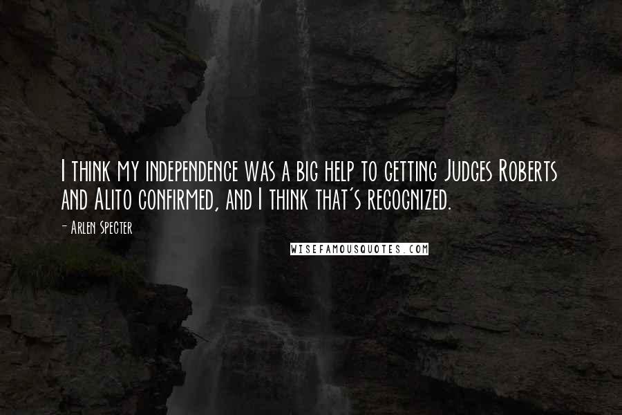 Arlen Specter Quotes: I think my independence was a big help to getting Judges Roberts and Alito confirmed, and I think that's recognized.