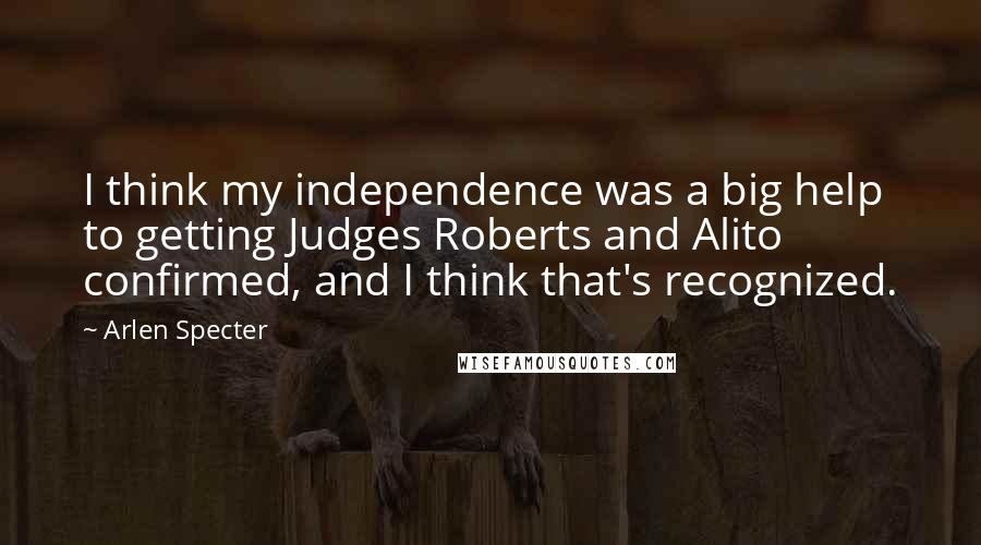 Arlen Specter Quotes: I think my independence was a big help to getting Judges Roberts and Alito confirmed, and I think that's recognized.