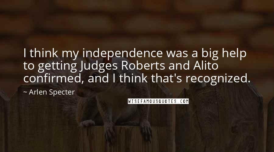 Arlen Specter Quotes: I think my independence was a big help to getting Judges Roberts and Alito confirmed, and I think that's recognized.