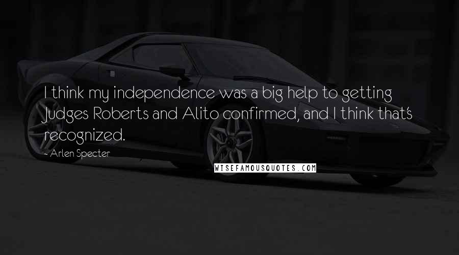 Arlen Specter Quotes: I think my independence was a big help to getting Judges Roberts and Alito confirmed, and I think that's recognized.