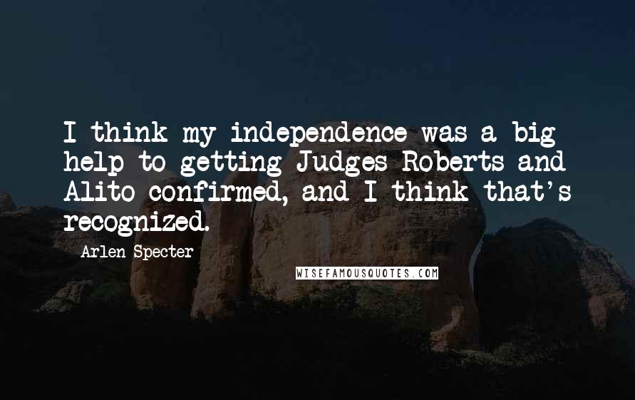 Arlen Specter Quotes: I think my independence was a big help to getting Judges Roberts and Alito confirmed, and I think that's recognized.