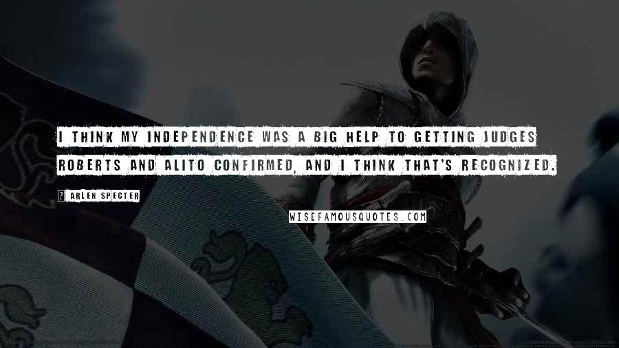 Arlen Specter Quotes: I think my independence was a big help to getting Judges Roberts and Alito confirmed, and I think that's recognized.